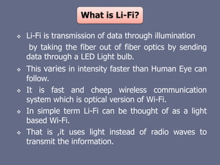 What is Li-Fi?
 Li-Fi is transmission of data through illumination
by taking the fiber out of fiber optics by sending
data through a LED Light bulb.
 This varies in intensity faster than Human Eye can
follow.
 It is fast and cheep wireless communication
system which is optical version of Wi-Fi.
 In simple term Li-Fi can be thought of as a light
based Wi-Fi.
 That is ,it uses light instead of radio waves to
transmit the information.
 