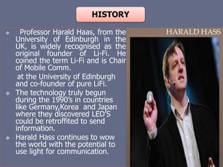 HISTORY
 Professor Harald Haas, from the
University of Edinburgh in the
UK, is widely recognised as the
original founder of Li-Fi. He
coined the term Li-Fi and is Chair
of Mobile Comm.
at the University of Edinburgh
and co-founder of pure LiFi.
 The technology truly begun
during the 1990’s in countries
like Germany,Korea and Japan
where they discovered LED’S
could be retroffited to send
information.
 Harald Hass continues to wow
the world with the potential to
use light for communication.
HARALD HASS
 