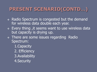  Radio Spectrum is congested but the demand
for wireless data double each year.
 Every thing ,it seems want to use wireless data
but capacity is drying up.
 There are some issues regarding Radio
Spectrum:
1.Capacity
2. Efficiency
3.Availability
4.Security
 