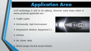 Application Area
Li-Fi technology is still in its infancy. However some areas where it
seems perfectly applicable are:-
 Traffic Lights
 Intrinsically Safe Environment
 Hospitals(In Medical Equipment's )
 Airlines
 On Ocean Beds
 Street Lamps (As free Access Points)
 