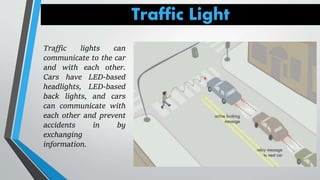 Traffic Light
Traffic lights can
communicate to the car
and with each other.
Cars have LED-based
headlights, LED-based
back lights, and cars
can communicate with
each other and prevent
accidents in by
exchanging
information.
 
