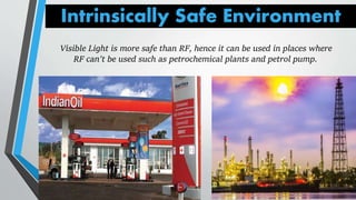 Intrinsically Safe Environment
Visible Light is more safe than RF, hence it can be used in places where
RF can't be used such as petrochemical plants and petrol pump.
 