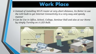 Work Place
Instead of installing Wi-Fi router at very short distance, Its Better to use
the LED bulb to get Internet Connectivity in a very easy and speedy
manner
Can be Use in Office, School, College, Seminar Hall and also at our Home
by simply Turning on A LED Bulb.
 