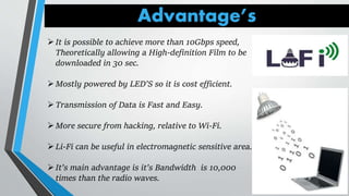 Advantage’s
It is possible to achieve more than 10Gbps speed,
Theoretically allowing a High-definition Film to be
downloaded in 30 sec.
Mostly powered by LED’S so it is cost efficient.
Transmission of Data is Fast and Easy.
More secure from hacking, relative to Wi-Fi.
Li-Fi can be useful in electromagnetic sensitive area.
It’s main advantage is it’s Bandwidth is 10,000
times than the radio waves.
 