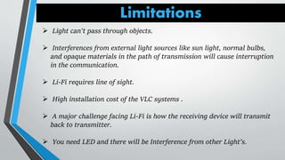 Limitations
 Light can't pass through objects.
 Interferences from external light sources like sun light, normal bulbs,
and opaque materials in the path of transmission will cause interruption
in the communication.
 Li-Fi requires line of sight.
 High installation cost of the VLC systems .
 A major challenge facing Li-Fi is how the receiving device will transmit
back to transmitter.
 You need LED and there will be Interference from other Light’s.
 
