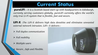 Current Status
pureLIFI : It is a Scottish based start-up with headquarters in Edinburgh,
currently serving customers globally. pureLiFi currently offers the world’s
only true Li-Fi system that is flexible, fast and secure.
LIFI-X :The LiFi-X delivers high data densities and eliminates unwanted
external network intrusion. LiFi—X delivers :
 Full duplex communication
 Full mobility
 Multiple users
 Secure , Safe and Flexible.
 
