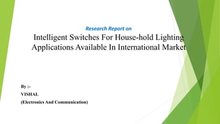 Research Report on
Intelligent Switches For House-hold Lighting
Applications Available In International Market
By :-
VISHAL
(Electronics And Communication)
 