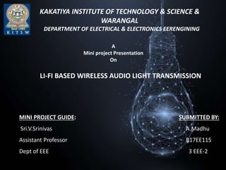 KAKATIYA INSTITUTE OF TECHNOLOGY & SCIENCE &
WARANGAL
DEPARTMENT OF ELECTRICAL & ELECTRONICS EERENGINING
A
Mini project Presentation
On
LI-FI BASED WIRELESS AUDIO LIGHT TRANSMISSION
MINI PROJECT GUIDE: SUBMITTED BY:
Sri.V.Srinivas A.Madhu
Assistant Professor B17EE115
Dept of EEE 3 EEE-2
 