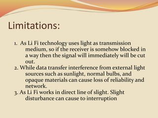 Limitations:
1. As Li Fi technology uses light as transmission
medium, so if the receiver is somehow blocked in
a way then the signal will immediately will be cut
out.
2. While data transfer interference from external light
sources such as sunlight, normal bulbs, and
opaque materials can cause loss of reliability and
network.
3. As Li Fi works in direct line of slight. Slight
disturbance can cause to interruption
 