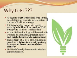 Why Li-Fi ???
 As light is every where and free to use,
possibilities increases to a great extent of
the use of Li-Fi technology.
 If this technology comes to practice
each light bulb will be used as Wi-Fi
hotspot to transmit wireless data.
 As the Li-Fi technology will be used, this
will lead to a cleaner, greener, safer
and bright future and environment.
 The concept of Li-Fi is attracting many
people as it is free to use without any
license and faster means of data
transfer.
 Li-Fi is definitely the future in wireless
communication.
 