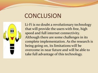 CONCLUSION
Li-Fi is no doubt a revolutionary technology
that will provide the users with free, high
speed and full internet connectivity.
Although there are some challenges in its
complete implementation. As the research is
being going on, its limitations will be
overcome in near future and will be able to
take full advantage of this technology.
 