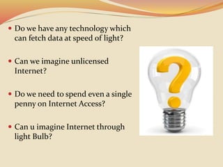  Do we have any technology which
can fetch data at speed of light?
 Can we imagine unlicensed
Internet?
 Do we need to spend even a single
penny on Internet Access?
 Can u imagine Internet through
light Bulb?
 