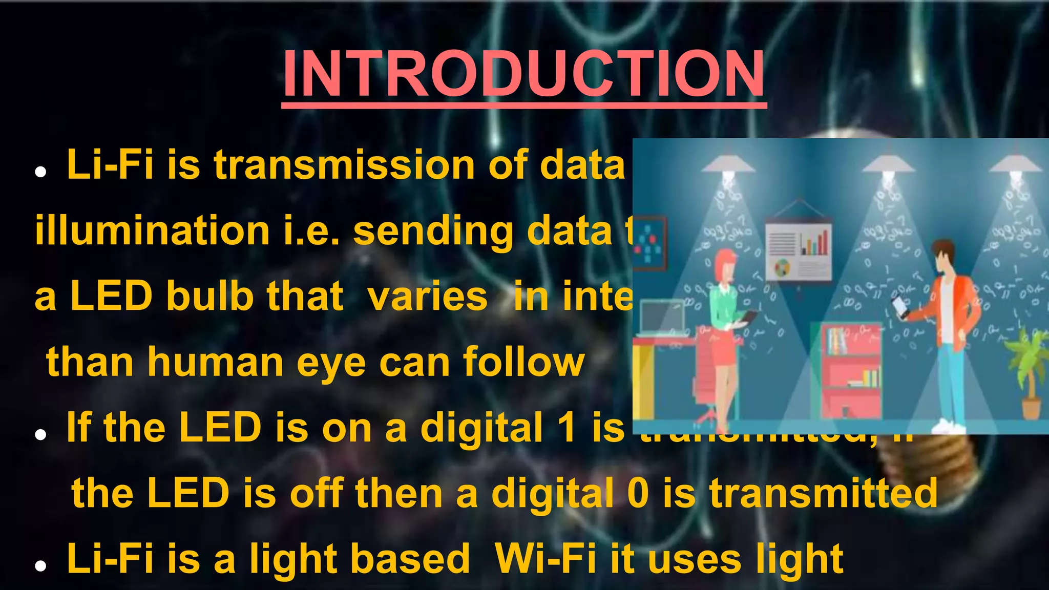 INTRODUCTION
 Li-Fi is transmission of data through
illumination i.e. sending data through
a LED bulb that varies in intensity faster
than human eye can follow
 If the LED is on a digital 1 is transmitted, if
the LED is off then a digital 0 is transmitted
 Li-Fi is a light based Wi-Fi it uses light
 