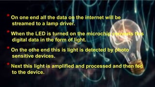 * On one end all the data on the internet will be
streamed to a lamp driver.
* When the LED is turned on the microchip converts this
digital data in the form of light.
* On the othe end this is light is detected by photo
sensitive devices.
* Next this light is amplified and processed and then fed
to the device.
 