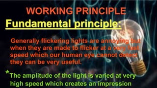 WORKING PRINCIPLE
Fundamental principle:
Generally flickering lights are annoying but
when they are made to flicker at a very fast
speed which our human eye cannot detect
they can be very useful.
*The amplitude of the light is varied at very
high speed which creates an impression
 