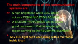 Y
The main components of this communication
systems are:
>> A high brightness white LED, which
act as a COMMUNICATION SOURCE
>> A SILICON PHOTODIODE which shows
good response to Visible wavelength
region serving as the RECEIVING ELEMENT.
* Any LED light set if used along with a microchip
inside it can
 