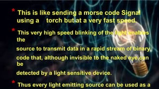 t
* This is like sending a morse code Signal
using a torch but at a very fast speed.
* This very high speed blinking of the light enables
the
source to transmit data in a rapid stream of binary
code that, although invisible to the naked eye,can
be
detected by a light sensitive device.
* Thus every light emitting source can be used as a
 