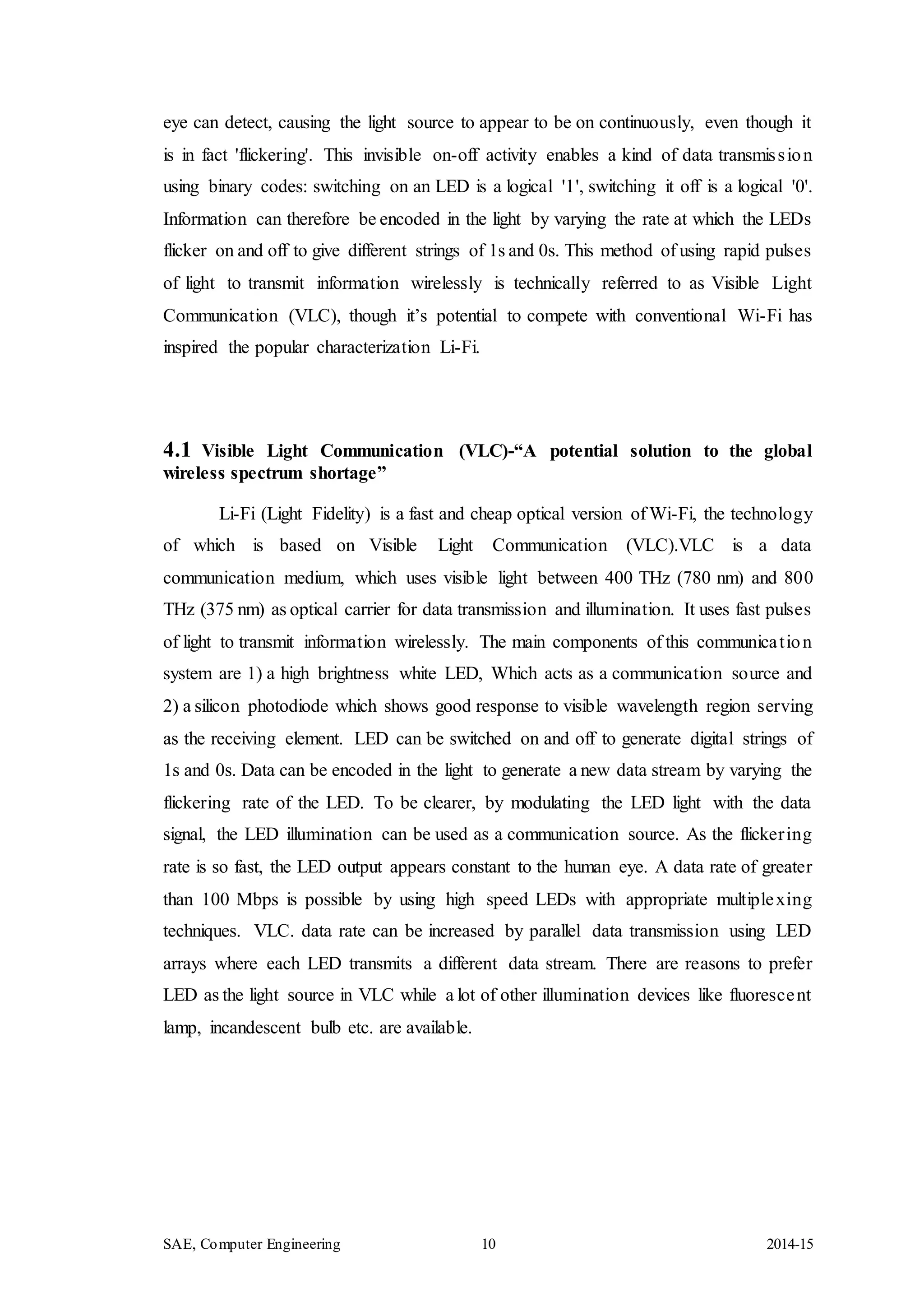 SAE, Computer Engineering 10 2014-15
eye can detect, causing the light source to appear to be on continuously, even though it
is in fact 'flickering'. This invisible on-off activity enables a kind of data transmission
using binary codes: switching on an LED is a logical '1', switching it off is a logical '0'.
Information can therefore be encoded in the light by varying the rate at which the LEDs
flicker on and off to give different strings of 1s and 0s. This method of using rapid pulses
of light to transmit information wirelessly is technically referred to as Visible Light
Communication (VLC), though it’s potential to compete with conventional Wi-Fi has
inspired the popular characterization Li-Fi.
4.1 Visible Light Communication (VLC)-“A potential solution to the global
wireless spectrum shortage”
Li-Fi (Light Fidelity) is a fast and cheap optical version of Wi-Fi, the technology
of which is based on Visible Light Communication (VLC).VLC is a data
communication medium, which uses visible light between 400 THz (780 nm) and 800
THz (375 nm) as optical carrier for data transmission and illumination. It uses fast pulses
of light to transmit information wirelessly. The main components of this communication
system are 1) a high brightness white LED, Which acts as a communication source and
2) a silicon photodiode which shows good response to visible wavelength region serving
as the receiving element. LED can be switched on and off to generate digital strings of
1s and 0s. Data can be encoded in the light to generate a new data stream by varying the
flickering rate of the LED. To be clearer, by modulating the LED light with the data
signal, the LED illumination can be used as a communication source. As the flickering
rate is so fast, the LED output appears constant to the human eye. A data rate of greater
than 100 Mbps is possible by using high speed LEDs with appropriate multiplexing
techniques. VLC. data rate can be increased by parallel data transmission using LED
arrays where each LED transmits a different data stream. There are reasons to prefer
LED as the light source in VLC while a lot of other illumination devices like fluorescent
lamp, incandescent bulb etc. are available.
 