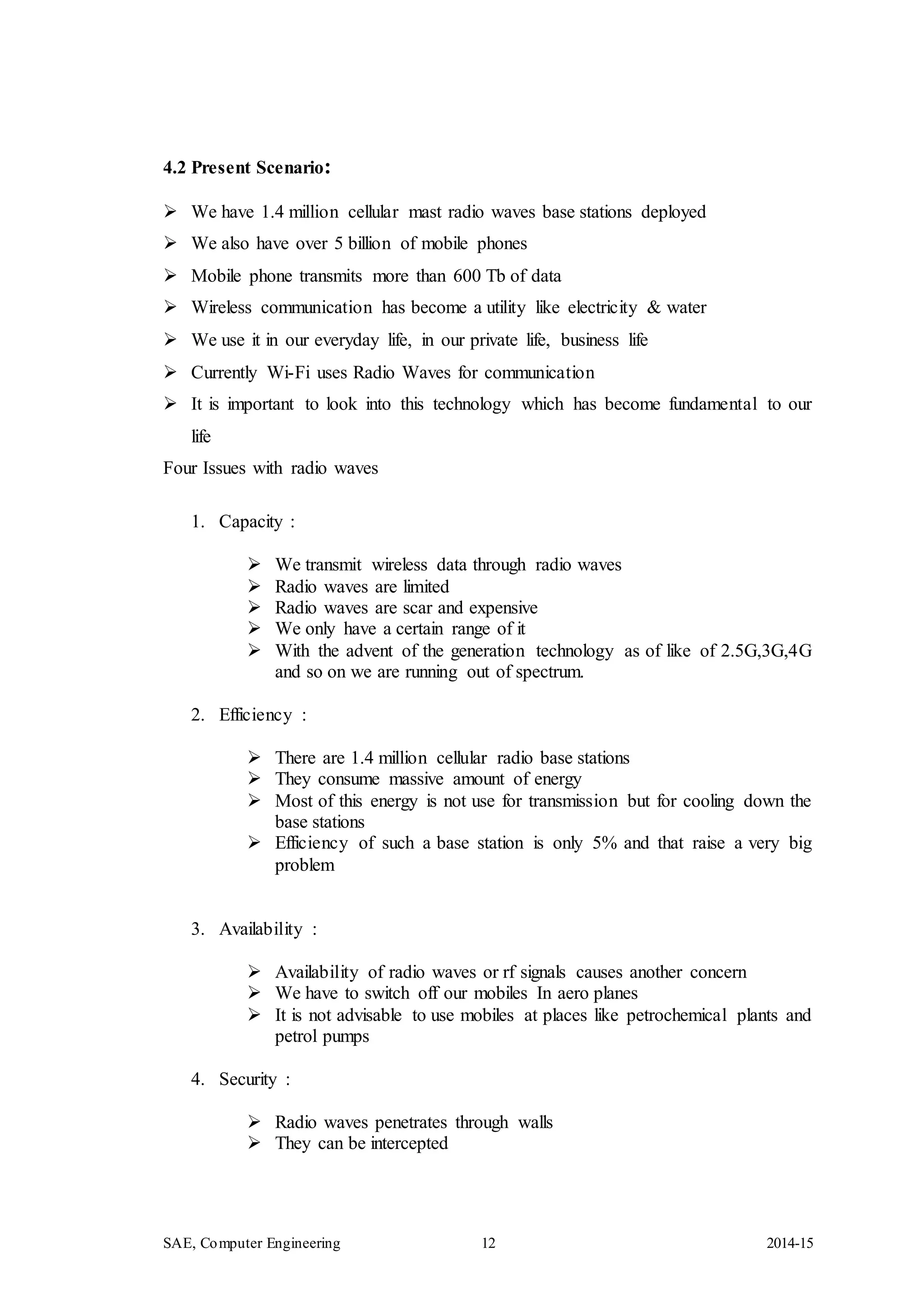 SAE, Computer Engineering 12 2014-15
4.2 Present Scenario:
 We have 1.4 million cellular mast radio waves base stations deployed
 We also have over 5 billion of mobile phones
 Mobile phone transmits more than 600 Tb of data
 Wireless communication has become a utility like electricity & water
 We use it in our everyday life, in our private life, business life
 Currently Wi-Fi uses Radio Waves for communication
 It is important to look into this technology which has become fundamental to our
life
Four Issues with radio waves
1. Capacity :
 We transmit wireless data through radio waves
 Radio waves are limited
 Radio waves are scar and expensive
 We only have a certain range of it
 With the advent of the generation technology as of like of 2.5G,3G,4G
and so on we are running out of spectrum.
2. Efficiency :
 There are 1.4 million cellular radio base stations
 They consume massive amount of energy
 Most of this energy is not use for transmission but for cooling down the
base stations
 Efficiency of such a base station is only 5% and that raise a very big
problem
3. Availability :
 Availability of radio waves or rf signals causes another concern
 We have to switch off our mobiles In aero planes
 It is not advisable to use mobiles at places like petrochemical plants and
petrol pumps
4. Security :
 Radio waves penetrates through walls
 They can be intercepted
 