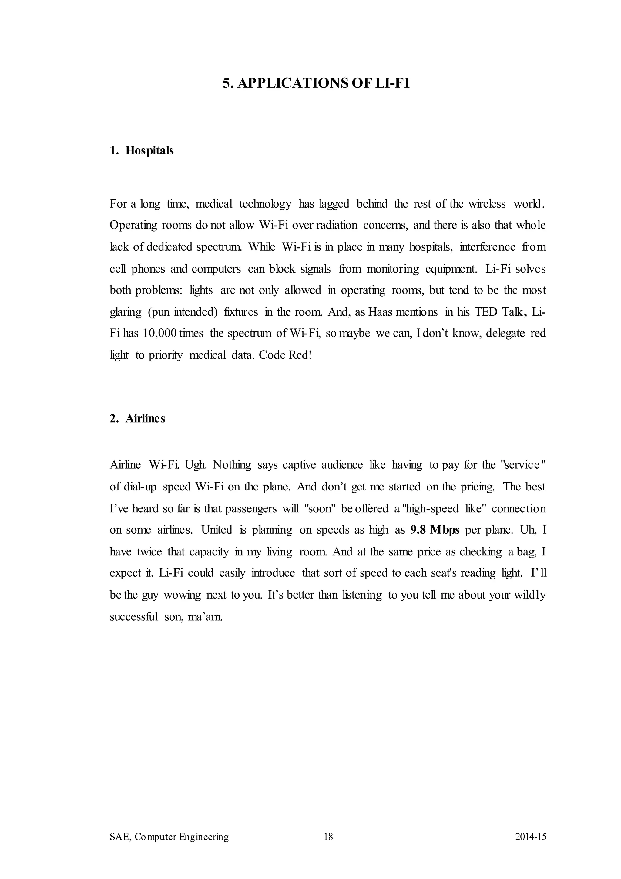SAE, Computer Engineering 18 2014-15
5. APPLICATIONS OF LI-FI
1. Hospitals
For a long time, medical technology has lagged behind the rest of the wireless world.
Operating rooms do not allow Wi-Fi over radiation concerns, and there is also that whole
lack of dedicated spectrum. While Wi-Fi is in place in many hospitals, interference from
cell phones and computers can block signals from monitoring equipment. Li-Fi solves
both problems: lights are not only allowed in operating rooms, but tend to be the most
glaring (pun intended) fixtures in the room. And, as Haas mentions in his TED Talk, Li-
Fi has 10,000 times the spectrum of Wi-Fi, so maybe we can, I don’t know, delegate red
light to priority medical data. Code Red!
2. Airlines
Airline Wi-Fi. Ugh. Nothing says captive audience like having to pay for the "service"
of dial-up speed Wi-Fi on the plane. And don’t get me started on the pricing. The best
I’ve heard so far is that passengers will "soon" be offered a "high-speed like" connection
on some airlines. United is planning on speeds as high as 9.8 Mbps per plane. Uh, I
have twice that capacity in my living room. And at the same price as checking a bag, I
expect it. Li-Fi could easily introduce that sort of speed to each seat's reading light. I’ll
be the guy wowing next to you. It’s better than listening to you tell me about your wildly
successful son, ma’am.
 
