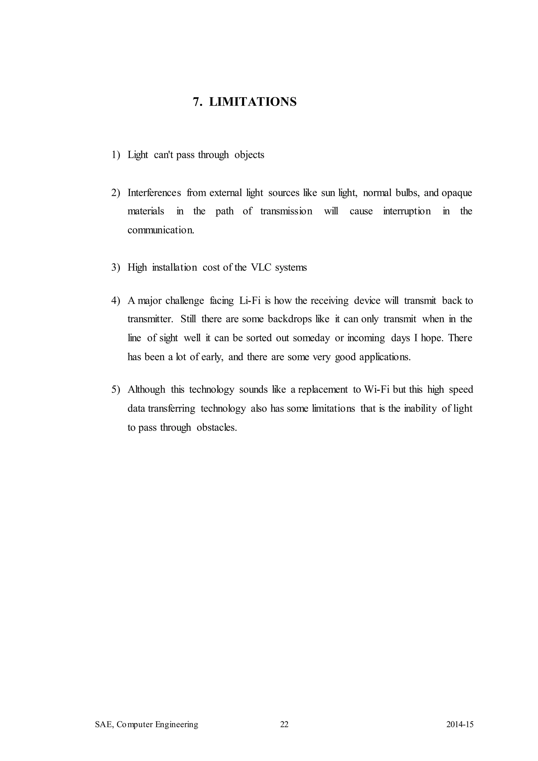 SAE, Computer Engineering 22 2014-15
7. LIMITATIONS
1) Light can't pass through objects
2) Interferences from external light sources like sun light, normal bulbs, and opaque
materials in the path of transmission will cause interruption in the
communication.
3) High installation cost of the VLC systems
4) A major challenge facing Li-Fi is how the receiving device will transmit back to
transmitter. Still there are some backdrops like it can only transmit when in the
line of sight well it can be sorted out someday or incoming days I hope. There
has been a lot of early, and there are some very good applications.
5) Although this technology sounds like a replacement to Wi-Fi but this high speed
data transferring technology also has some limitations that is the inability of light
to pass through obstacles.
 