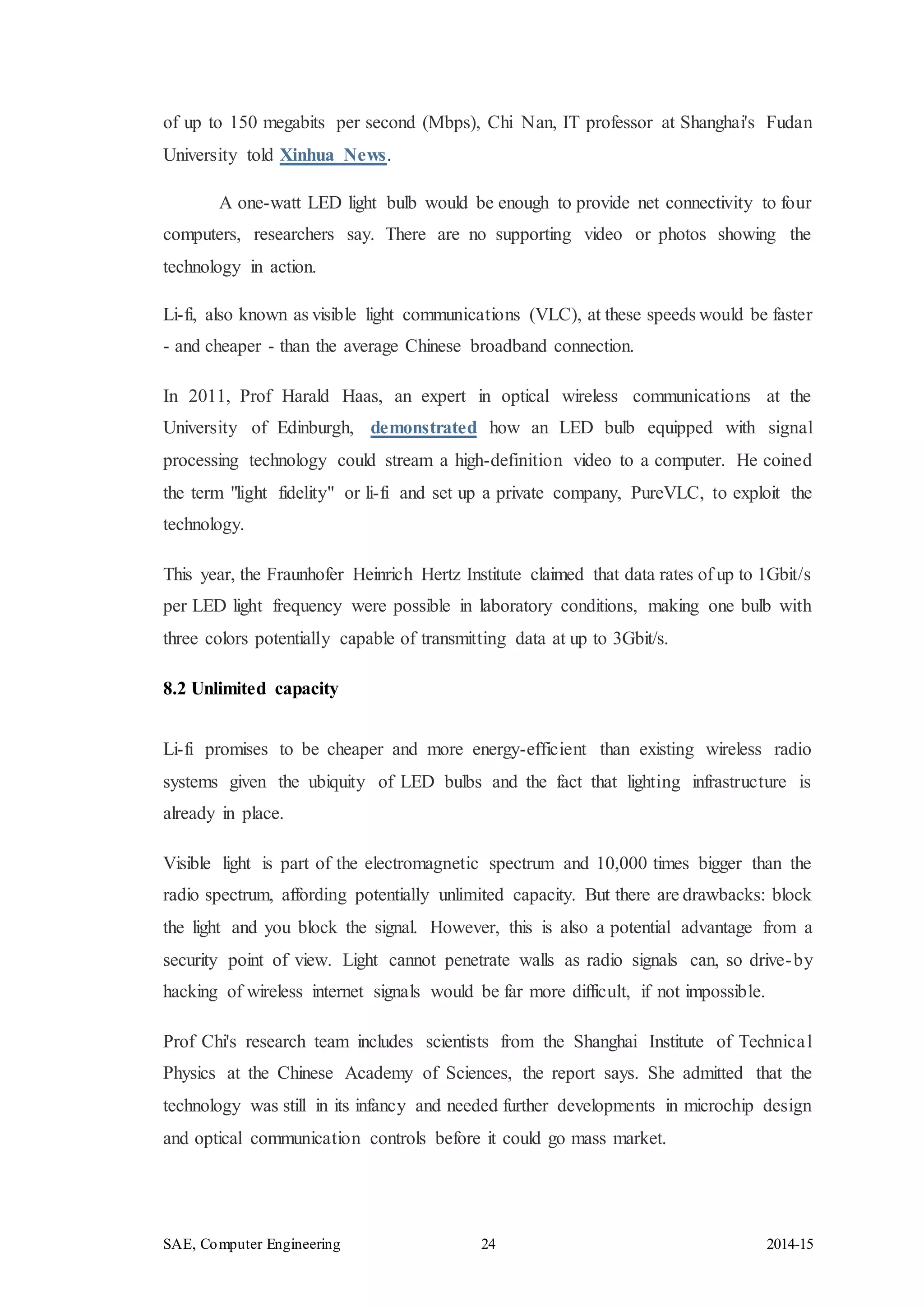 SAE, Computer Engineering 24 2014-15
of up to 150 megabits per second (Mbps), Chi Nan, IT professor at Shanghai's Fudan
University told Xinhua News.
A one-watt LED light bulb would be enough to provide net connectivity to four
computers, researchers say. There are no supporting video or photos showing the
technology in action.
Li-fi, also known as visible light communications (VLC), at these speeds would be faster
- and cheaper - than the average Chinese broadband connection.
In 2011, Prof Harald Haas, an expert in optical wireless communications at the
University of Edinburgh, demonstrated how an LED bulb equipped with signal
processing technology could stream a high-definition video to a computer. He coined
the term "light fidelity" or li-fi and set up a private company, PureVLC, to exploit the
technology.
This year, the Fraunhofer Heinrich Hertz Institute claimed that data rates of up to 1Gbit/s
per LED light frequency were possible in laboratory conditions, making one bulb with
three colors potentially capable of transmitting data at up to 3Gbit/s.
8.2 Unlimited capacity
Li-fi promises to be cheaper and more energy-efficient than existing wireless radio
systems given the ubiquity of LED bulbs and the fact that lighting infrastructure is
already in place.
Visible light is part of the electromagnetic spectrum and 10,000 times bigger than the
radio spectrum, affording potentially unlimited capacity. But there are drawbacks: block
the light and you block the signal. However, this is also a potential advantage from a
security point of view. Light cannot penetrate walls as radio signals can, so drive-by
hacking of wireless internet signals would be far more difficult, if not impossible.
Prof Chi's research team includes scientists from the Shanghai Institute of Technical
Physics at the Chinese Academy of Sciences, the report says. She admitted that the
technology was still in its infancy and needed further developments in microchip design
and optical communication controls before it could go mass market.
 