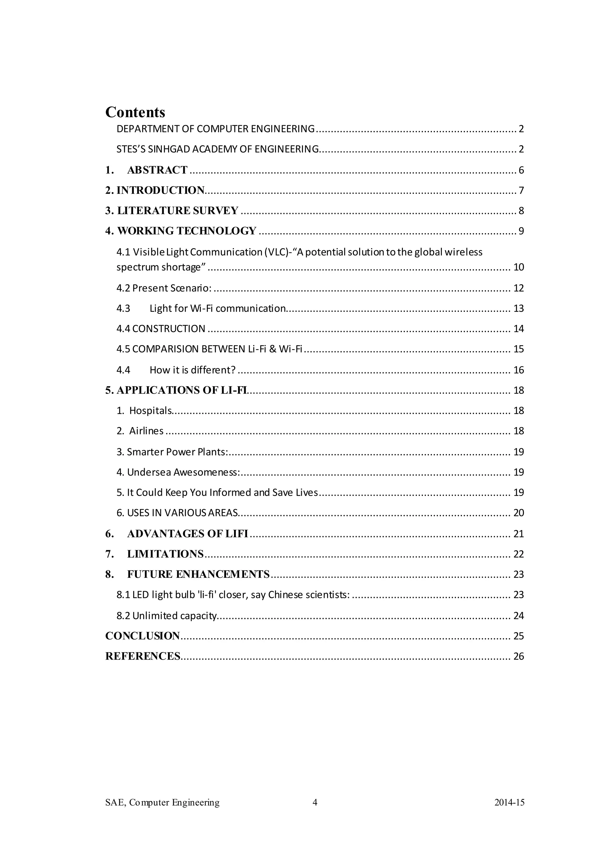 SAE, Computer Engineering 4 2014-15
Contents
DEPARTMENT OF COMPUTER ENGINEERING...................................................................2
STES’S SINHGAD ACADEMY OF ENGINEERING..................................................................2
1. ABSTRACT............................................................................................................. 6
2. INTRODUCTION........................................................................................................7
3. LITERATURE SURVEY ............................................................................................ 8
4. WORKING TECHNOLOGY ...................................................................................... 9
4.1 VisibleLightCommunication(VLC)-“A potential solutiontothe global wireless
spectrum shortage”..................................................................................................... 10
4.2 Present Scenario: ................................................................................................... 12
4.3 Light for Wi-Fi communication........................................................................... 13
4.4 CONSTRUCTION ..................................................................................................... 14
4.5 COMPARISION BETWEEN Li-Fi & Wi-Fi..................................................................... 15
4.4 How it is different? ........................................................................................... 16
5. APPLICATIONS OF LI-FI........................................................................................ 18
1. Hospitals................................................................................................................. 18
2. Airlines ................................................................................................................... 18
3. Smarter Power Plants:.............................................................................................. 19
4. Undersea Awesomeness:.......................................................................................... 19
5. It Could Keep You Informed and Save Lives................................................................ 19
6. USES IN VARIOUSAREAS........................................................................................... 20
6. ADVANTAGES OF LIFI....................................................................................... 21
7. LIMITATIONS...................................................................................................... 22
8. FUTURE ENHANCEMENTS................................................................................ 23
8.1 LED light bulb 'li-fi' closer, say Chinese scientists: ..................................................... 23
8.2 Unlimited capacity.................................................................................................. 24
CONCLUSION.............................................................................................................. 25
REFERENCES.............................................................................................................. 26
 