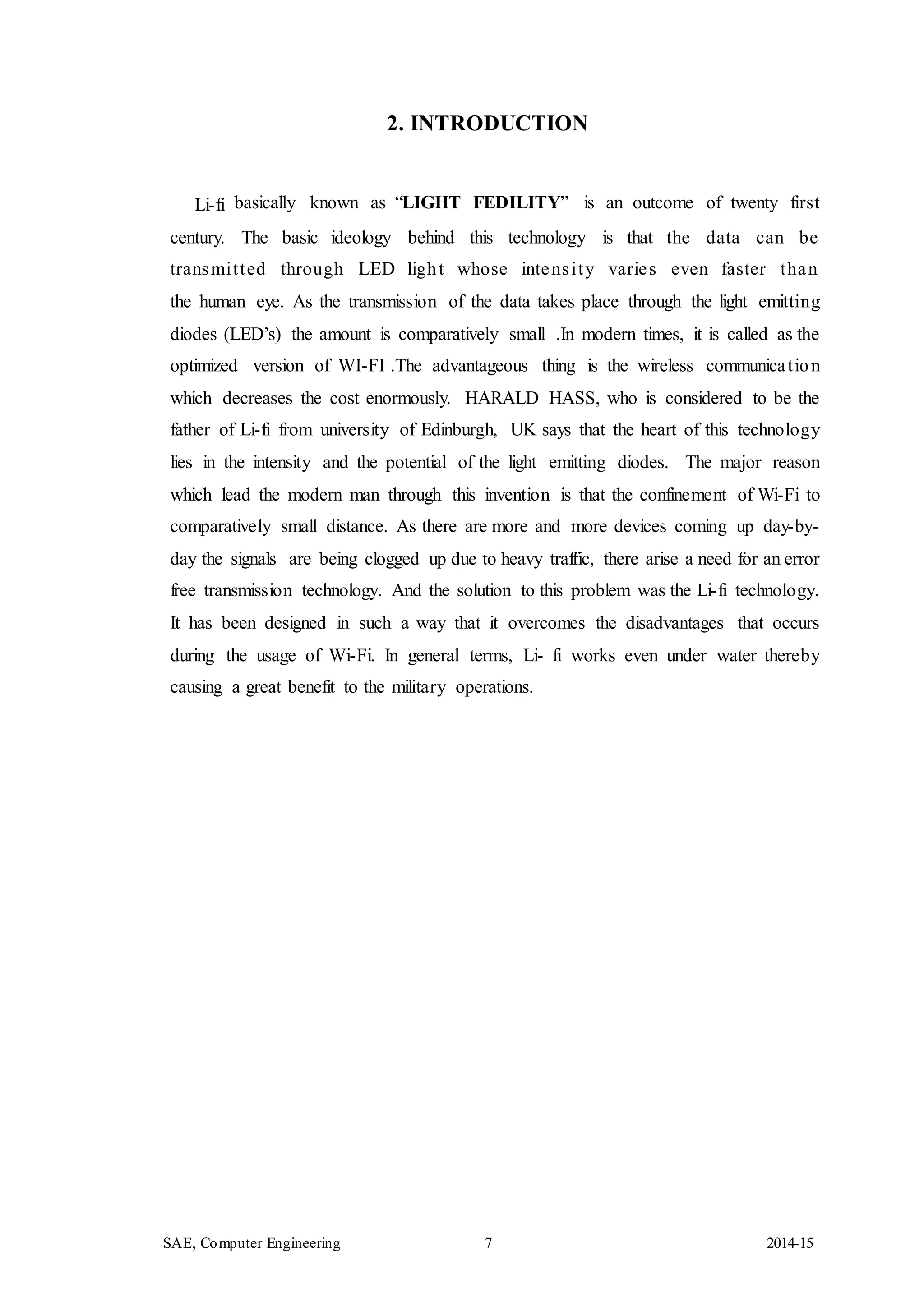 SAE, Computer Engineering 7 2014-15
2. INTRODUCTION
Li-fi basically known as “LIGHT FEDILITY” is an outcome of twenty first
century. The basic ideology behind this technology is that the data can be
transmitted through LED light whose intensity varies even faster than
the human eye. As the transmission of the data takes place through the light emitting
diodes (LED’s) the amount is comparatively small .In modern times, it is called as the
optimized version of WI-FI .The advantageous thing is the wireless communication
which decreases the cost enormously. HARALD HASS, who is considered to be the
father of Li-fi from university of Edinburgh, UK says that the heart of this technology
lies in the intensity and the potential of the light emitting diodes. The major reason
which lead the modern man through this invention is that the confinement of Wi-Fi to
comparatively small distance. As there are more and more devices coming up day-by-
day the signals are being clogged up due to heavy traffic, there arise a need for an error
free transmission technology. And the solution to this problem was the Li-fi technology.
It has been designed in such a way that it overcomes the disadvantages that occurs
during the usage of Wi-Fi. In general terms, Li- fi works even under water thereby
causing a great benefit to the military operations.
 