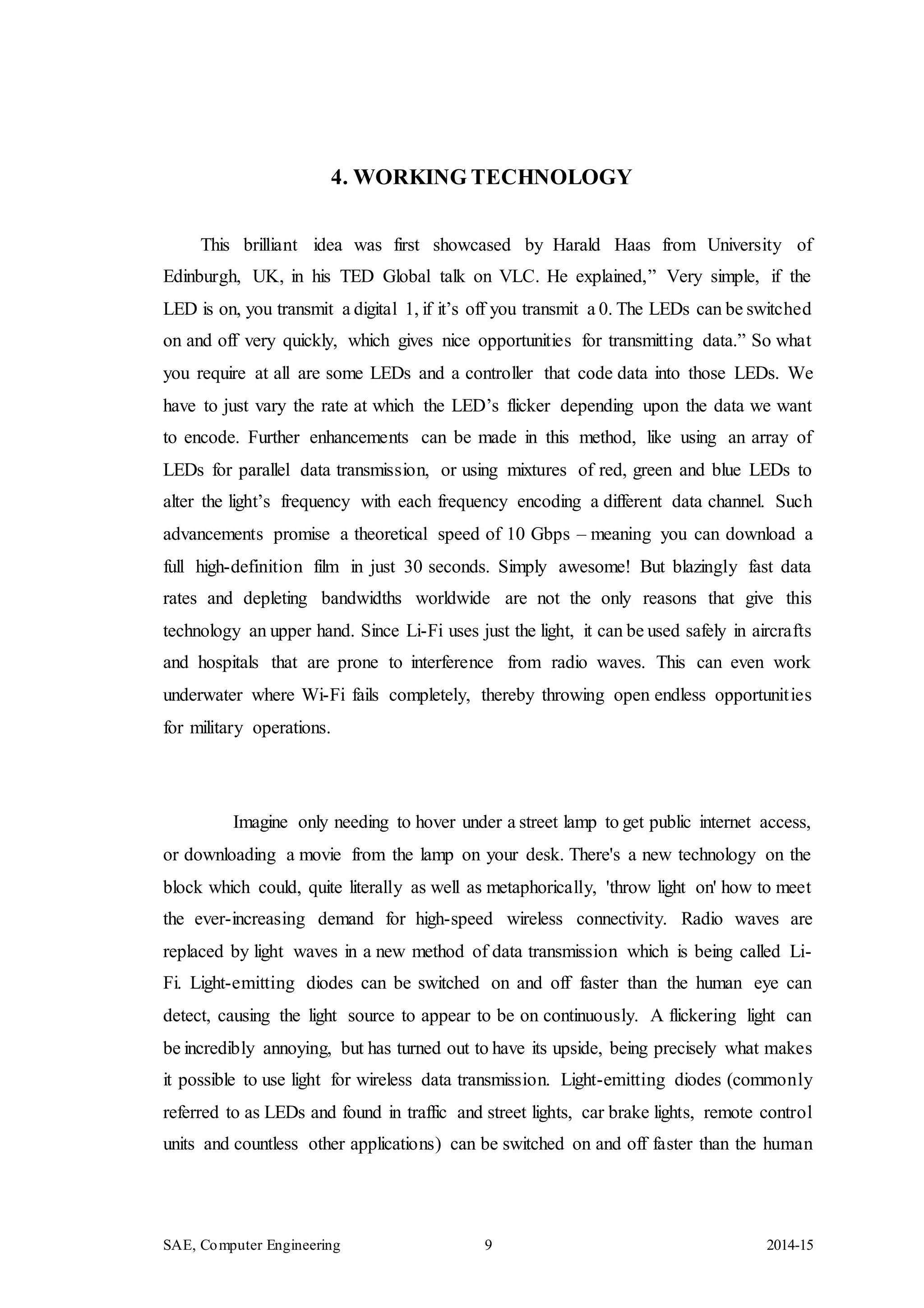 SAE, Computer Engineering 9 2014-15
4. WORKING TECHNOLOGY
This brilliant idea was first showcased by Harald Haas from University of
Edinburgh, UK, in his TED Global talk on VLC. He explained,” Very simple, if the
LED is on, you transmit a digital 1, if it’s off you transmit a 0. The LEDs can be switched
on and off very quickly, which gives nice opportunities for transmitting data.” So what
you require at all are some LEDs and a controller that code data into those LEDs. We
have to just vary the rate at which the LED’s flicker depending upon the data we want
to encode. Further enhancements can be made in this method, like using an array of
LEDs for parallel data transmission, or using mixtures of red, green and blue LEDs to
alter the light’s frequency with each frequency encoding a different data channel. Such
advancements promise a theoretical speed of 10 Gbps – meaning you can download a
full high-definition film in just 30 seconds. Simply awesome! But blazingly fast data
rates and depleting bandwidths worldwide are not the only reasons that give this
technology an upper hand. Since Li-Fi uses just the light, it can be used safely in aircrafts
and hospitals that are prone to interference from radio waves. This can even work
underwater where Wi-Fi fails completely, thereby throwing open endless opportunities
for military operations.
Imagine only needing to hover under a street lamp to get public internet access,
or downloading a movie from the lamp on your desk. There's a new technology on the
block which could, quite literally as well as metaphorically, 'throw light on' how to meet
the ever-increasing demand for high-speed wireless connectivity. Radio waves are
replaced by light waves in a new method of data transmission which is being called Li-
Fi. Light-emitting diodes can be switched on and off faster than the human eye can
detect, causing the light source to appear to be on continuously. A flickering light can
be incredibly annoying, but has turned out to have its upside, being precisely what makes
it possible to use light for wireless data transmission. Light-emitting diodes (commonly
referred to as LEDs and found in traffic and street lights, car brake lights, remote control
units and countless other applications) can be switched on and off faster than the human
 