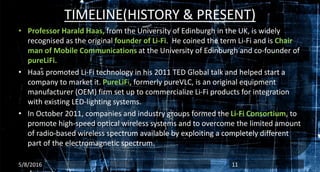 TIMELINE(HISTORY & PRESENT)
• Professor Harald Haas, from the University of Edinburgh in the UK, is widely
recognised as the original founder of Li-Fi. He coined the term Li-Fi and is Chair
man of Mobile Communications at the University of Edinburgh and co-founder of
pureLiFi.
• Haas promoted Li-Fi technology in his 2011 TED Global talk and helped start a
company to market it. PureLiFi, formerly pureVLC, is an original equipment
manufacturer (OEM) firm set up to commercialize Li-Fi products for integration
with existing LED-lighting systems.
• In October 2011, companies and industry groups formed the Li-Fi Consortium, to
promote high-speed optical wireless systems and to overcome the limited amount
of radio-based wireless spectrum available by exploiting a completely different
part of the electromagnetic spectrum.
5/8/2016 11
 