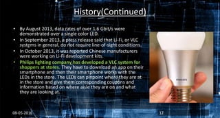 History(Continued)
• By August 2013, data rates of over 1.6 Gbit/s were
demonstrated over a single color LED.
• In September 2013, a press release said that Li-Fi, or VLC
systems in general, do not require line-of-sight conditions.
• In October 2013, it was reported Chinese manufacturers
were working on Li-Fi development kits.
• Philips lighting company has developed a VLC system for
shoppers at stores. They have to download an app on their
smartphone and then their smartphone works with the
LEDs in the store. The LEDs can pinpoint where they are at
in the store and give them corresponding coupons and
information based on where aisle they are on and what
they are looking at.
08-05-2016 12
 