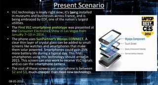 Present Scenario
• VLC technology is ready right now; it's being installed
in museums and businesses across France, and is
being embraced by EDF, one of the nation's largest
utilities.
• The First VLC smartphone prototype was presented at
the Consumer Electronics Show in Las Vegas from
January 7–10 in 2014.
• The phone uses SunPartner's Wysips CONNECT. A
clear thin layer of crystal glass can be added to small
screens like watches and smartphones that make
them solar powered. Smartphones could gain 15%
more battery life during a typical day. This first
smartphones using this technology should arrive in
2015. This screen can also work to receive VLC signals
and so can the smartphone camera.
• The cost of these screens per smartphone is between
$2 and $3, much cheaper than most new technology.
08-05-2016 13
 