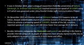 • It was in October 2014, when a team of researchers from the universities of Oxford,
Edinburgh, St. Andrews and Strathclyde reached transmission speed of 10.5GBPS using
Li-Fi which was governed under Ultra-Parallel Visible Light Communications Project
• On November 2015 an Estonian start-up Velmenni (whose CEO happens to be an
Indian, Deepak Solanki) with a bunch of scientists tested Li-Fi technology inside a lab in
Tallinn to achieve a whopping speed of 224GBPS. Outside of the lab, scientists
reported speeds of 1GBPS but is still 100 times faster than average Wi-Fi delivery.
• Besides Velmenni, companies like Oledcomm and pureLiFi are working in this field to
provide internet using Li-Fi. A couple of companies have already started to offer kits to
early adopters to install Li-Fi networks in both home and office.
5/8/2016 14
 