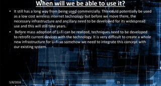 When will we be able to use it?
• It still has a long way from being used commercially. This could potentially be used
as a low cost wireless internet technology but before we move there, the
necessary infrastructure and ancillary need to be developed for its widespread
use and this will still take years.
• Before mass adoption of Li-Fi can be realized, techniques need to be developed
to retrofit current devices with the technology. It is very difficult to create a whole
new infrastructure for Li-Fi so somehow we need to integrate this concept with
our existing system.
5/8/2016 15
 