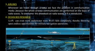 3. AIRLINES
Whenever we travel through airways we face the problem in communication
media ,because the whole airways communication are performed on the basis of
radio waves. To overcome this drawback on radio waves, li-fi is introduced.
4. OCEAN BED RESEARCH
Li-Fi can even work underwater were Wi-Fi fails completely, thereby throwing
open endless opportunities for military/navigation operations.
5/8/2016 17
 