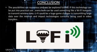 CONCLUSION
• The possibilities are numerous and can be explored further. If this technology can
be put into practical use , every bulb can be used something like a Wi-Fi hotspots
to transmit wireless data. Li-Fi could be a huge game changer in transmitting large
data over the internet and impact technologies currently being used in video
transfers .
5/8/2016 20
 