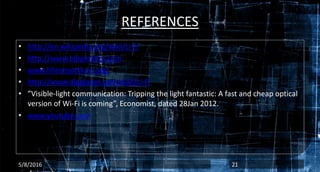 REFERENCES
• http://en.wikipedia.org/wiki/Li-FI
• http://www.blogmatics.com
• www.lificonsortium.org/
• http://www.digplanet.com/wiki/Li-FI
• ”Visible-light communication: Tripping the light fantastic: A fast and cheap optical
version of Wi-Fi is coming”, Economist, dated 28Jan 2012.
• www.youtube.com
5/8/2016 21
 