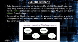 Current Scenario
• Radio Spectrum is congested but the demand for wireless data double each year.
Every thing, it seems want to use wireless data but the capacity is drying up. We
have 1.4 million cellular radio waves base stations deployed. Also, we have over 5
billions of mobile phones.
• But, apart from this there are some other drawbacks or issues related to using of
radio spectrum. So, to cope with these issues we need an alternative spectrum for
data transmission and usage.
5/8/2016 3
 