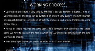 WORKING PROCESS
 Operational procedure is very simple, if the led is on, you transmit a digital 1, if its off
you transmit a 0. The LEDs can be switched on and off very quickly, which the human
eye cannot detect This invisible on-off activity enables a kind of data transmission using
binary codes.
 Hence all that is required are some LEDs and a controller that code data into those
LEDs. We have to just vary the rate at which the LED’s flicker depending upon the data
we want to encode.
 Thus every light source will works as a hub for data transmission .
5/8/2016 5
 