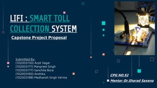 LIFI : SMART TOLL
COLLECTION SYSTEM
Capstone Project Proposal
Submitted By:
(102003130) Arpit Sagar
(102003171) Manpreet Singh
(102003177) Sanchita Bora
(102003183) Anshika
(102003188) Medhansh Singh Verma
CPG NO.52
Mentor:Dr.Sharad Saxena
 