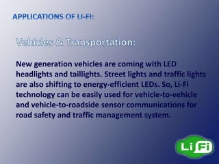 New generation vehicles are coming with LED
headlights and taillights. Street lights and traffic lights
are also shifting to energy-efficient LEDs. So, Li-Fi
technology can be easily used for vehicle-to-vehicle
and vehicle-to-roadside sensor communications for
road safety and traffic management system.
 