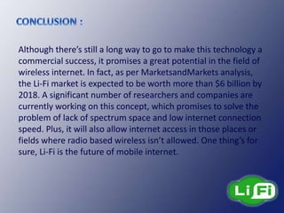 Although there’s still a long way to go to make this technology a
commercial success, it promises a great potential in the field of
wireless internet. In fact, as per MarketsandMarkets analysis,
the Li-Fi market is expected to be worth more than $6 billion by
2018. A significant number of researchers and companies are
currently working on this concept, which promises to solve the
problem of lack of spectrum space and low internet connection
speed. Plus, it will also allow internet access in those places or
fields where radio based wireless isn’t allowed. One thing’s for
sure, Li-Fi is the future of mobile internet.
 