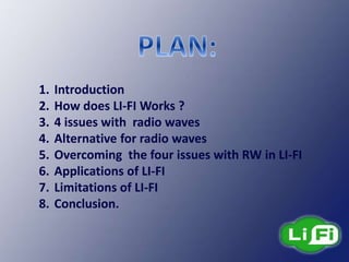 1. Introduction
2. How does LI-FI Works ?
3. 4 issues with radio waves
4. Alternative for radio waves
5. Overcoming the four issues with RW in LI-FI
6. Applications of LI-FI
7. Limitations of LI-FI
8. Conclusion.
 