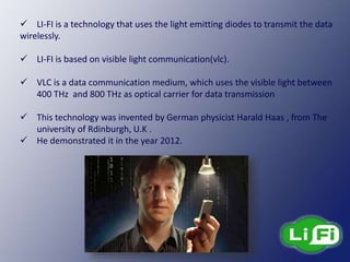  LI-FI is a technology that uses the light emitting diodes to transmit the data
wirelessly.
 LI-FI is based on visible light communication(vlc).
 VLC is a data communication medium, which uses the visible light between
400 THz and 800 THz as optical carrier for data transmission
 This technology was invented by German physicist Harald Haas , from The
university of Rdinburgh, U.K .
 He demonstrated it in the year 2012.
 