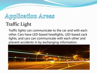 Traffic Light
Traffic lights can communicate to the car and with each
other. Cars have LED-based headlights, LED-based cack
lights, and cars can communicate with each other and
prevent accidents in by exchanging information.
 