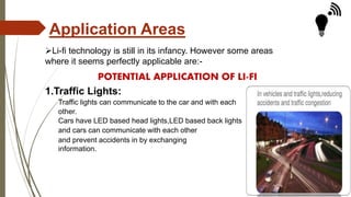 Application Areas
Li-fi technology is still in its infancy. However some areas
where it seems perfectly applicable are:-
POTENTIAL APPLICATION OF LI-FI
1.Traffic Lights:
Traffic lights can communicate to the car and with each
other.
Cars have LED based head lights,LED based back lights
and cars can communicate with each other
and prevent accidents in by exchanging
information.
 