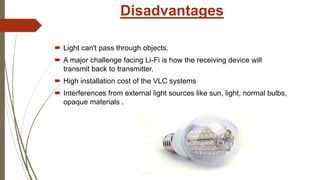 Disadvantages
 Light can't pass through objects.
 A major challenge facing Li-Fi is how the receiving device will
transmit back to transmitter.
 High installation cost of the VLC systems
 Interferences from external light sources like sun, light, normal bulbs,
opaque materials .
 