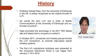 History
• Professor Harald Haas, from the University of Edinburgh
in the UK, is widely recognised as the original founder of
Li-Fi.
• He coined the term Li-Fi and is Chair of Mobile
Communications at the University of Edinburgh and co-
founder of pureLiFi.
• Haas promoted this technology in his 2011 TED Global
talk and helped start a company to market it.
• In October 2011, companies and industry groups formed
the Li-Fi Consortium, to promote high-speed optical
wireless systems.
• The first Li-Fi smartphone prototype was presented at
the Consumer Electronics Show in Las Vegas from
January 7–10 in 2014.
Prof. Harald Haas
 