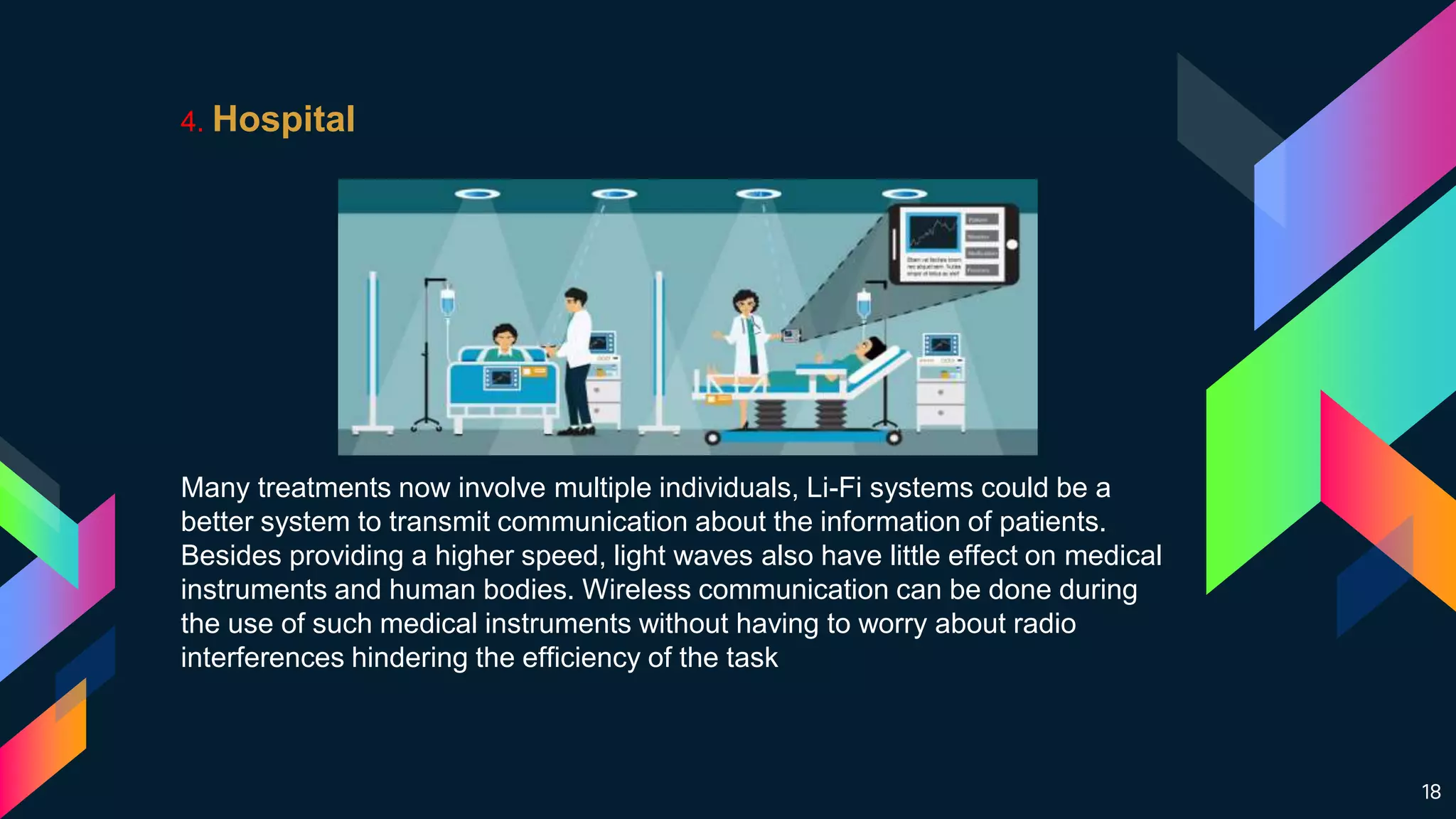 18
4. Hospital
Many treatments now involve multiple individuals, Li-Fi systems could be a
better system to transmit communication about the information of patients.
Besides providing a higher speed, light waves also have little effect on medical
instruments and human bodies. Wireless communication can be done during
the use of such medical instruments without having to worry about radio
interferences hindering the efficiency of the task
 
