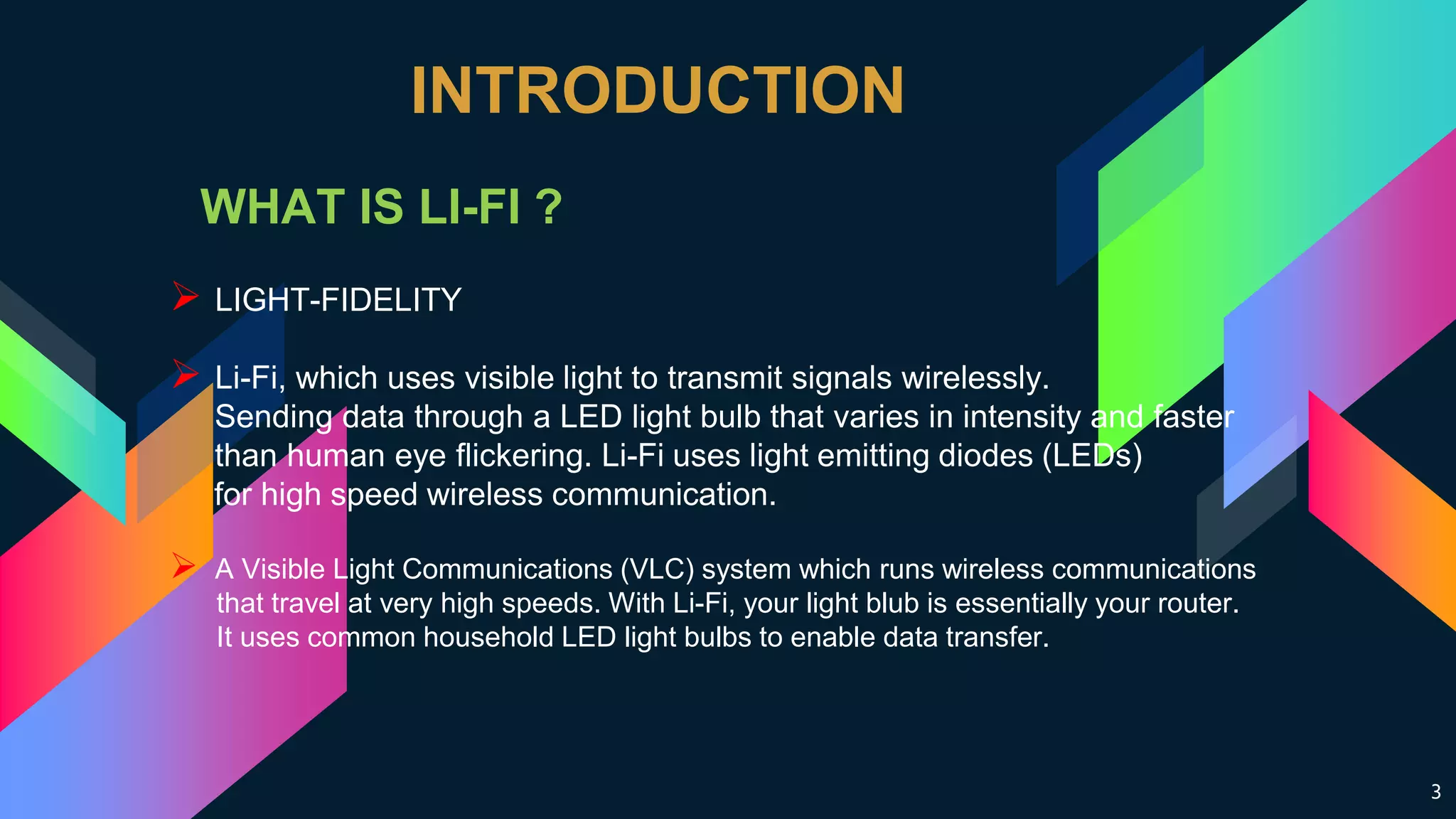3
INTRODUCTION
WHAT IS LI-FI ?
 LIGHT-FIDELITY
 Li-Fi, which uses visible light to transmit signals wirelessly.
Sending data through a LED light bulb that varies in intensity and faster
than human eye flickering. Li-Fi uses light emitting diodes (LEDs)
for high speed wireless communication.
 A Visible Light Communications (VLC) system which runs wireless communications
that travel at very high speeds. With Li-Fi, your light blub is essentially your router.
It uses common household LED light bulbs to enable data transfer.
 